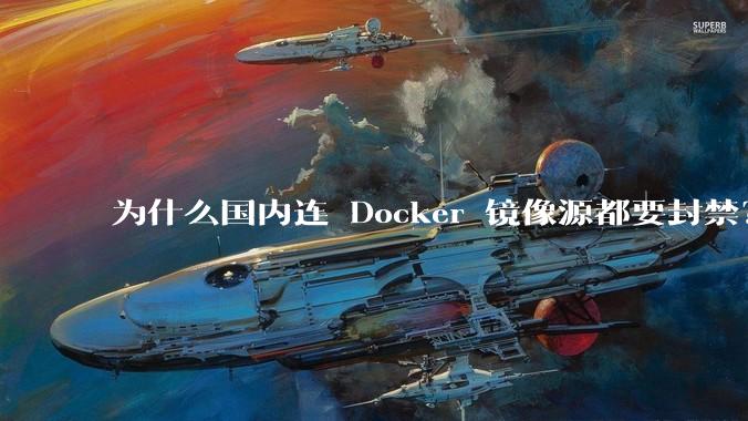 为什么国内连 Docker 镜像源都要封禁？